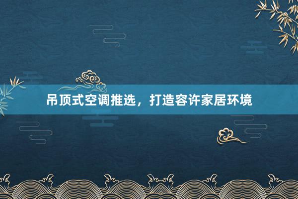 吊顶式空调推选，打造容许家居环境