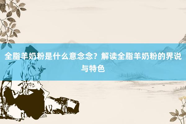 全脂羊奶粉是什么意念念？解读全脂羊奶粉的界说与特色